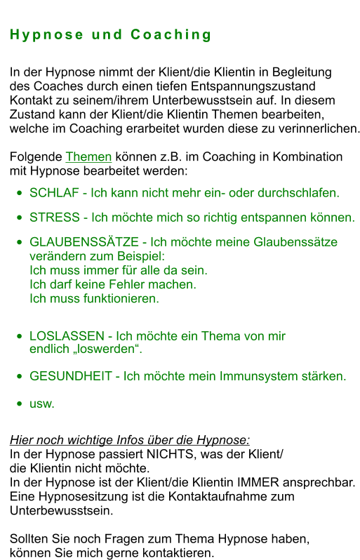 Hypnose und Coaching  In der Hypnose nimmt der Klient/die Klientin in Begleitung  des Coaches durch einen tiefen Entspannungszustand  Kontakt zu seinem/ihrem Unterbewusstsein auf. In diesem  Zustand kann der Klient/die Klientin Themen bearbeiten,  welche im Coaching erarbeitet wurden diese zu verinnerlichen.  Folgende Themen können z.B. im Coaching in Kombination  mit Hypnose bearbeitet werden:   •	SCHLAF - Ich kann nicht mehr ein- oder durchschlafen. •	STRESS - Ich möchte mich so richtig entspannen können. •	GLAUBENSSÄTZE - Ich möchte meine Glaubenssätze verändern zum Beispiel:Ich muss immer für alle da sein. Ich darf keine Fehler machen.Ich muss funktionieren. •	LOSLASSEN - Ich möchte ein Thema von mir endlich „loswerden“. •	GESUNDHEIT - Ich möchte mein Immunsystem stärken.  •	usw.  Hier noch wichtige Infos über die Hypnose:  In der Hypnose passiert NICHTS, was der Klient/  die Klientin nicht möchte. In der Hypnose ist der Klient/die Klientin IMMER ansprechbar. Eine Hypnosesitzung ist die Kontaktaufnahme zum  Unterbewusstsein.  Sollten Sie noch Fragen zum Thema Hypnose haben,  können Sie mich gerne kontaktieren.