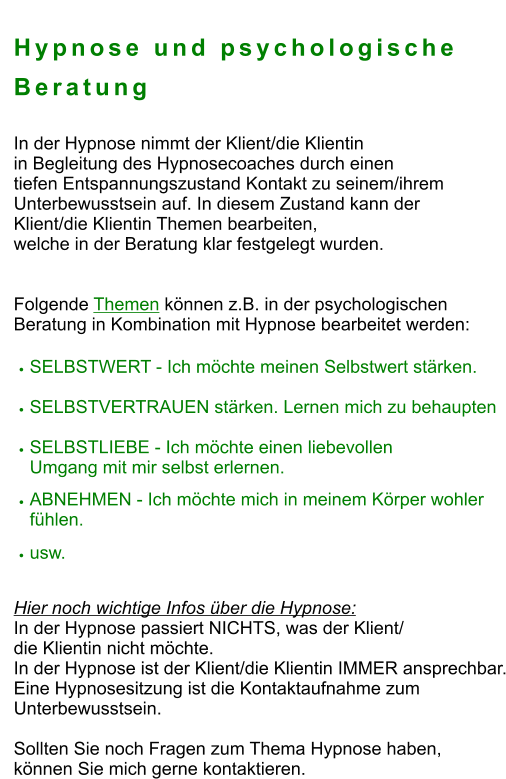 Hypnose und psychologische Beratung  In der Hypnose nimmt der Klient/die Klientin  in Begleitung des Hypnosecoaches durch einen  tiefen Entspannungszustand Kontakt zu seinem/ihrem  Unterbewusstsein auf. In diesem Zustand kann der  Klient/die Klientin Themen bearbeiten,  welche in der Beratung klar festgelegt wurden.    Folgende Themen können z.B. in der psychologischen  Beratung in Kombination mit Hypnose bearbeitet werden:    •	SELBSTWERT - Ich möchte meinen Selbstwert stärken. •	SELBSTVERTRAUEN stärken. Lernen mich zu behaupten •	SELBSTLIEBE - Ich möchte einen liebevollen Umgang mit mir selbst erlernen. •	ABNEHMEN - Ich möchte mich in meinem Körper wohler fühlen. •	usw.  Hier noch wichtige Infos über die Hypnose:  In der Hypnose passiert NICHTS, was der Klient/  die Klientin nicht möchte. In der Hypnose ist der Klient/die Klientin IMMER ansprechbar. Eine Hypnosesitzung ist die Kontaktaufnahme zum  Unterbewusstsein.  Sollten Sie noch Fragen zum Thema Hypnose haben,  können Sie mich gerne kontaktieren.