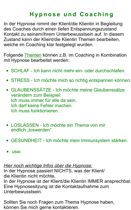 Hypnose und Coaching In der Hypnose nimmt der Klient/die Klientin in Begleitung  des Coaches durch einen tiefen Entspannungszustand  Kontakt zu seinem/ihrem Unterbewusstsein auf. In diesem  Zustand kann der Klient/die Klientin Themen bearbeiten,  welche im Coaching klar festgelegt wurden.    Folgende Themen können z.B. im Coaching in Kombination  mit Hypnose bearbeitet werden:   •	SCHLAF - Ich kann nicht mehr ein- oder durchschlafen. •	STRESS - Ich möchte mich so richtig entspannen können. •	GLAUBENSSÄTZE - Ich möchte meine Glaubenssätze verändern zum Beispiel:Ich muss immer für alle da sein. Ich darf keine Fehler machen.Ich muss funktionieren. •	LOSLASSEN - Ich möchte ein Thema von mir endlich „loswerden“. •	GESUNDHEIT - Ich möchte mein Immunsystem stärken.  •	usw.  Hier noch wichtige Infos über die Hypnose:  In der Hypnose passiert NICHTS, was der Klient/  die Klientin nicht möchte. In der Hypnose ist der Klient/die Klientin IMMER ansprechbar. Eine Hypnosesitzung ist die Kontaktaufnahme zum  Unterbewusstsein.  Sollten Sie noch Fragen zum Thema Hypnose haben,  können Sie mich gerne kontaktieren.